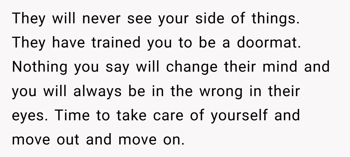 They will never see your side of things. They have trained you to be a doormat. Nothing you say will change their mind and you will always be in the...