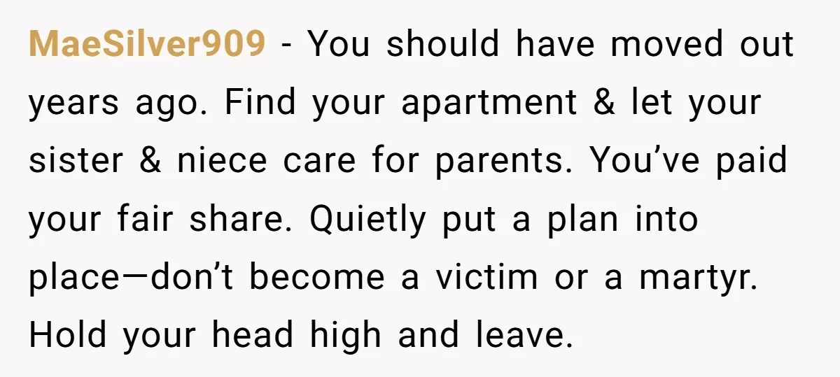 MaeSilver909 - You should have moved out years ago. Find your apartment & let your sister & niece care for parents. You’ve paid your fair share. Quietly put a plan...