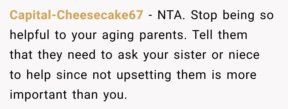 Capital-Cheesecake67 - NTA. Stop being so helpful to your aging parents. Tell them that they need to ask your sister or niece to help since not upsetting them is more...