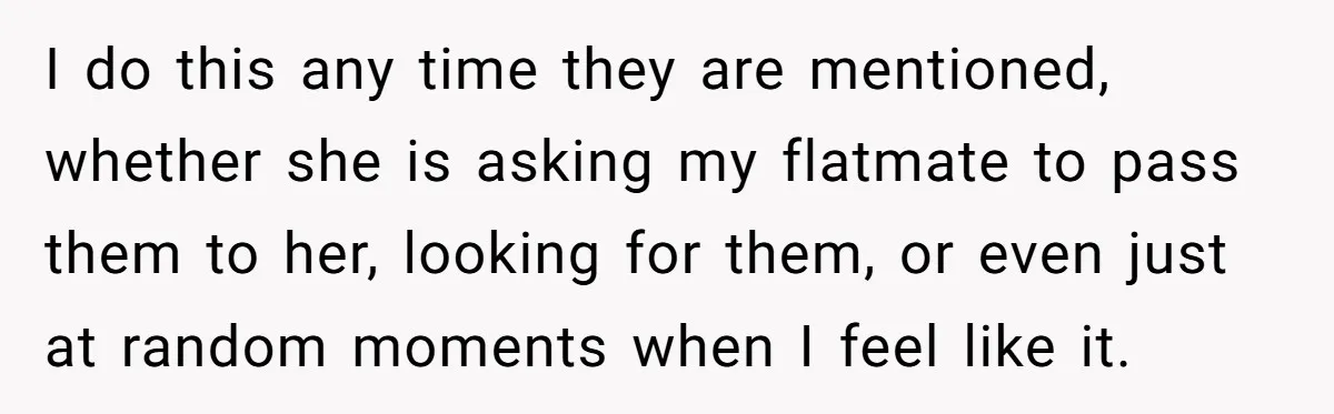 I do this any time they are mentioned, whether she is asking my flatmate to pass them to her, looking for them, or even just at random moments when I...