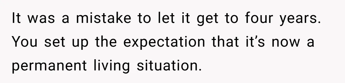 It was a mistake to let it get to four years. You set up the expectation that it’s now a permanent living situation.