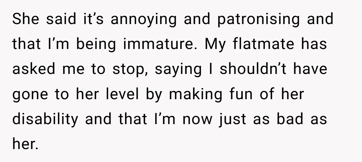 She said it’s annoying and patronising and that I’m being immature. My flatmate has asked me to stop, saying I shouldn’t have gone to her level by making fun of...