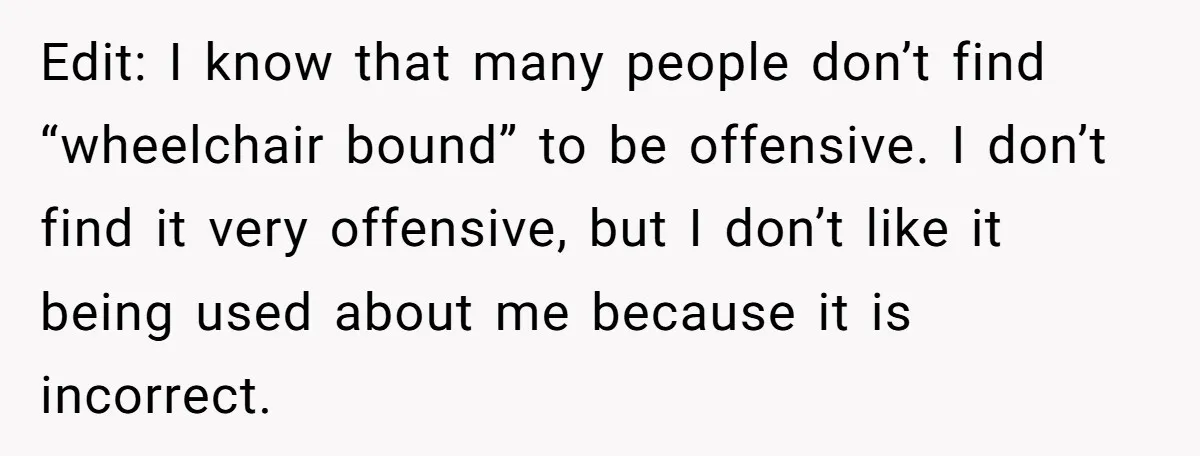 Edit: I know that many people don’t find “wheelchair bound” to be offensive. I don’t find it very offensive, but I don’t like it being used about me because it...