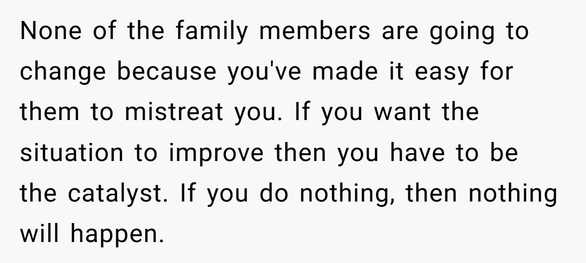 None of the family members are going to change because you've made it easy for them to mistreat you. If you want the situation to improve then you have to...