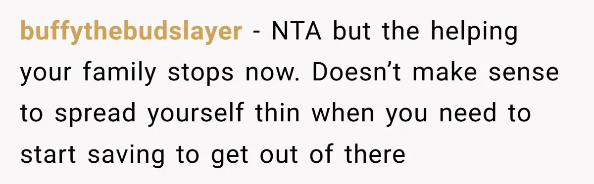buffythebudslayer - NTA but the helping your family stops now. Doesn’t make sense to spread yourself thin when you need to start saving to get out of there
