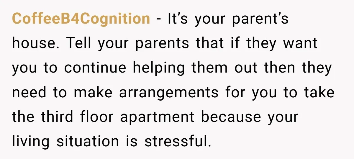 CoffeeB4Cognition - It’s your parent’s house. Tell your parents that if they want you to continue helping them out then they need to make arrangements for you to take the...