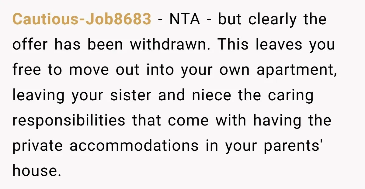 Cautious-Job8683 - NTA - but clearly the offer has been withdrawn. This leaves you free to move out into your own apartment, leaving your sister and niece the caring responsibilities...