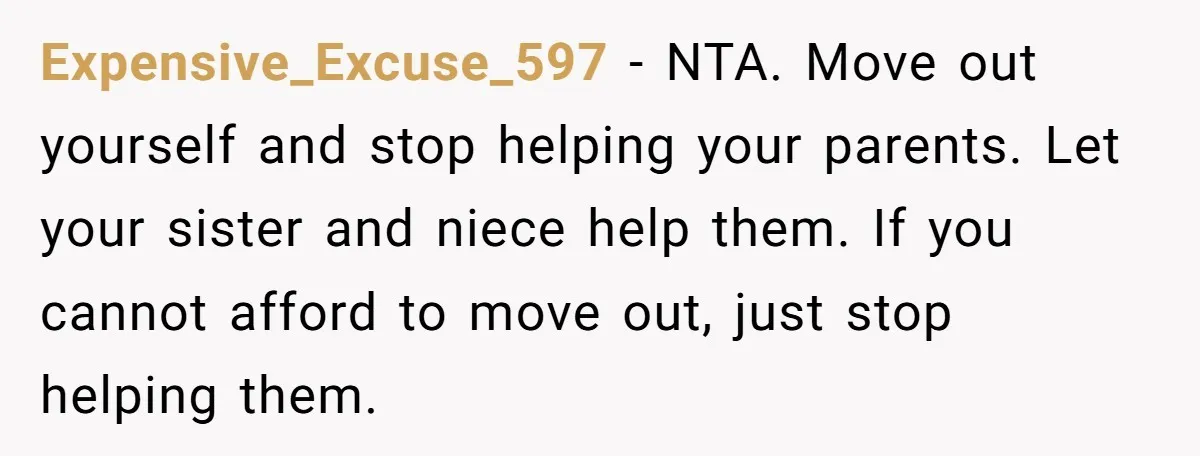 Expensive_Excuse_597 - NTA. Move out yourself and stop helping your parents. Let your sister and niece help them. If you cannot afford to move out, just stop helping them.