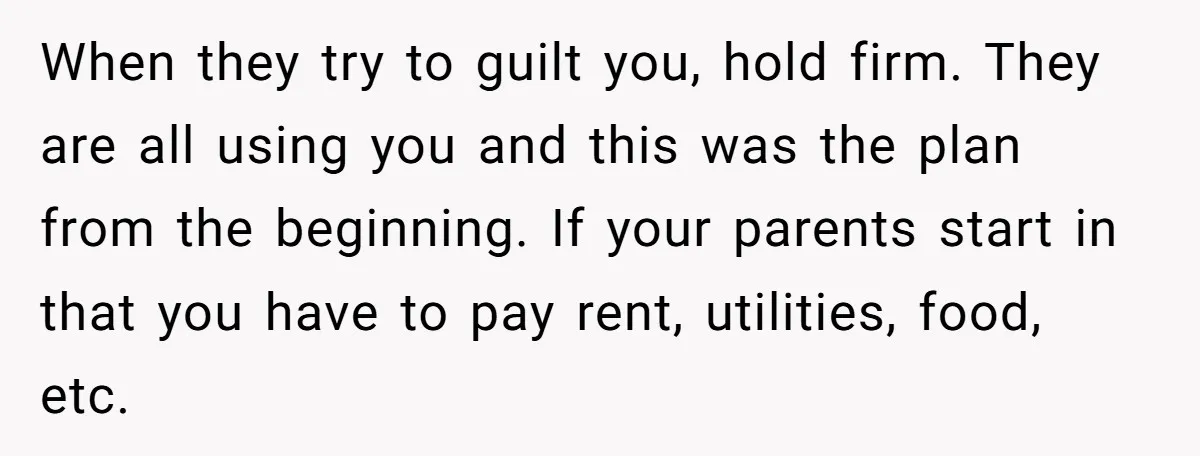 When they try to guilt you, hold firm. They are all using you and this was the plan from the beginning. If your parents start in that you have to...