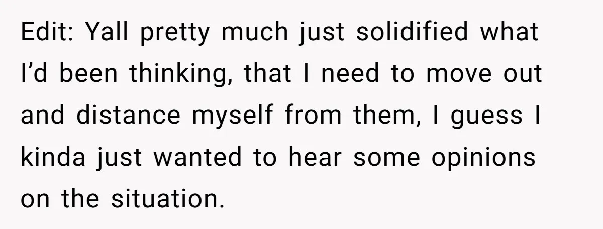 Edit: Yall pretty much just solidified what I’d been thinking, that I need to move out and distance myself from them, I guess I kinda just wanted to hear some...