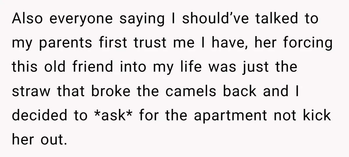 Also everyone saying I should’ve talked to my parents first trust me I have, her forcing this old friend into my life was just the straw that broke the camels...