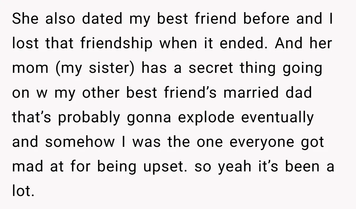 She also dated my best friend before and I lost that friendship when it ended. And her mom (my sister) has a secret thing going on w my other best...