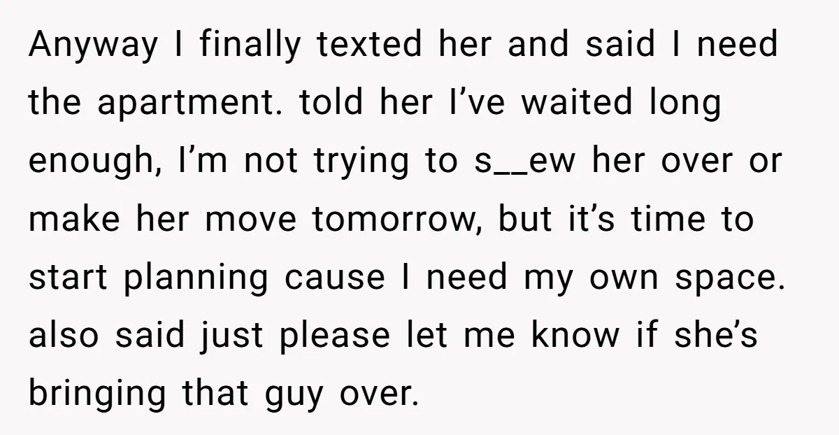 Anyway I finally texted her and said I need the apartment. told her I’ve waited long enough, I’m not trying to s__ew her over or make her move tomorrow, but...