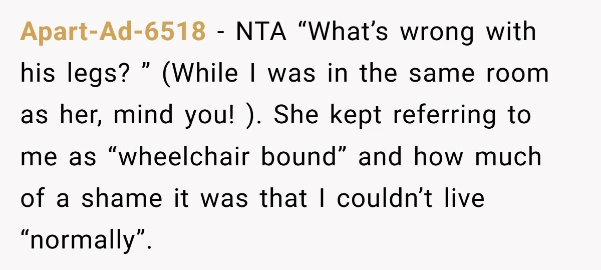 Apart-Ad-6518 − NTA “What’s wrong with his legs? ” (While I was in the same room as her, mind you! ). She kept referring to me as “wheelchair bound” and...