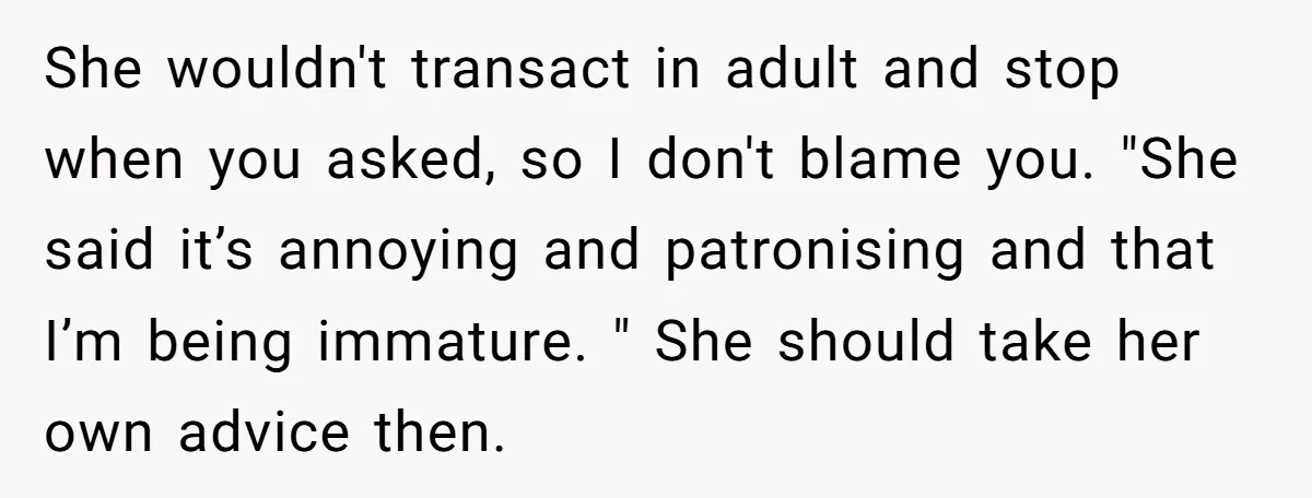 She wouldn't transact in adult and stop when you asked, so I don't blame you. "She said it’s annoying and patronising and that I’m being immature. " She should take...