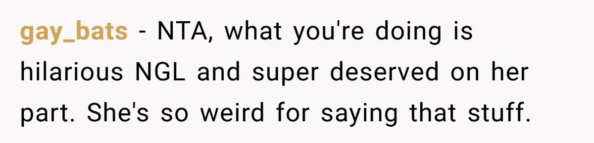 gay_bats − NTA, what you're doing is hilarious NGL and super deserved on her part. She's so weird for saying that stuff.