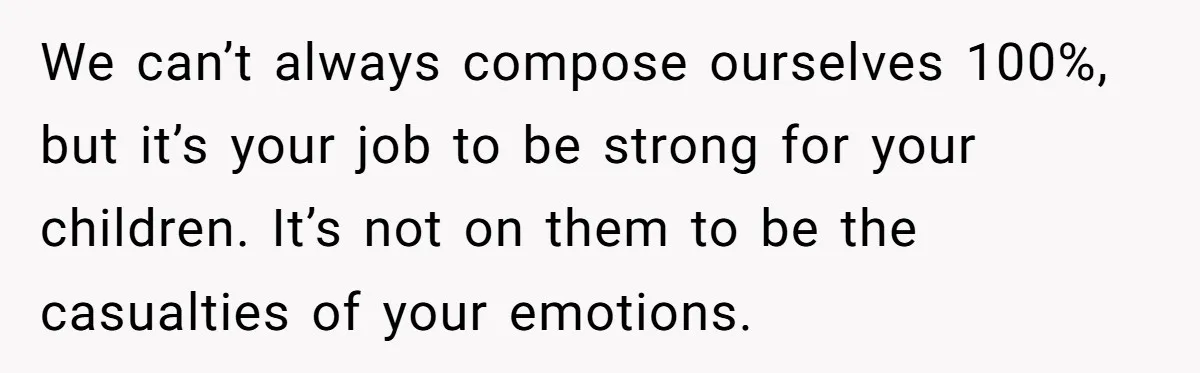 We can’t always compose ourselves 100%, but it’s your job to be strong for your children. It’s not on them to be the casualties of your emotions.