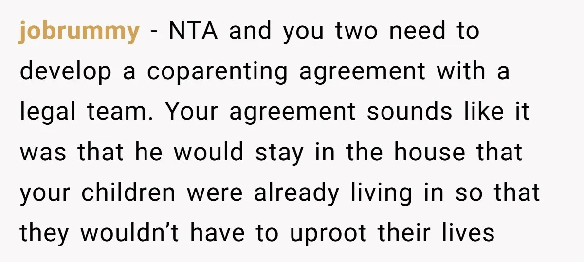 jobrummy − NTA and you two need to develop a coparenting agreement with a legal team. Your agreement sounds like it was that he would stay in the house that...
