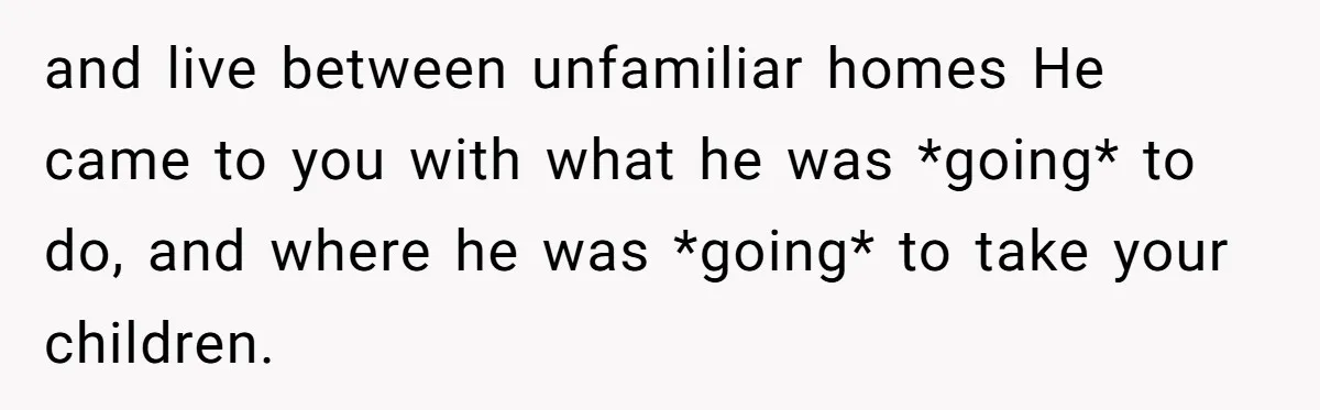 and live between unfamiliar homes He came to you with what he was *going* to do, and where he was *going* to take your children.