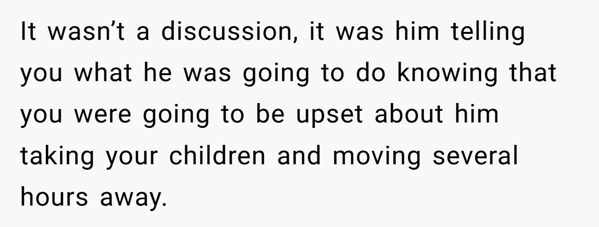It wasn’t a discussion, it was him telling you what he was going to do knowing that you were going to be upset about him taking your children and moving...