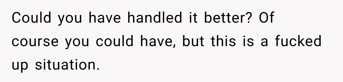 Could you have handled it better? Of course you could have, but this is a fucked up situation.