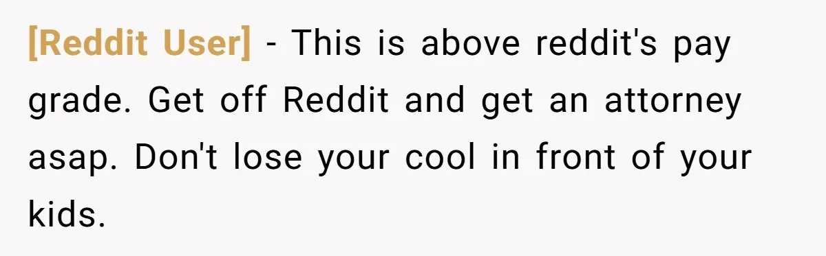 [Reddit User] − This is above reddit's pay grade. Get off Reddit and get an attorney asap. Don't lose your cool in front of your kids.