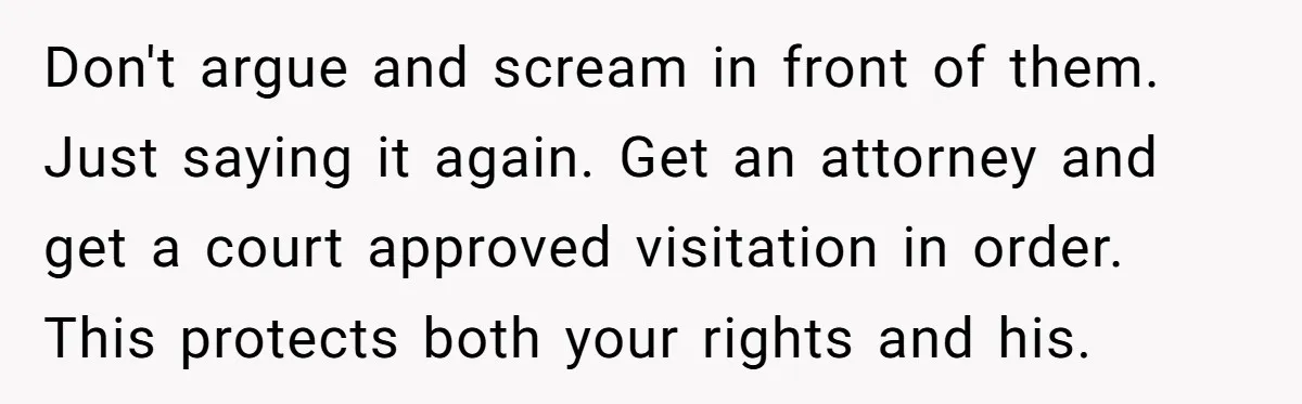 Don't argue and scream in front of them. Just saying it again. Get an attorney and get a court approved visitation in order. This protects both your rights and his.