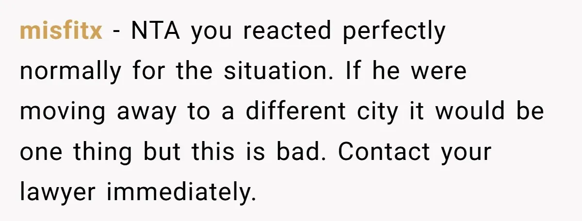 misfitx − NTA you reacted perfectly normally for the situation. If he were moving away to a different city it would be one thing but this is bad. Contact your...