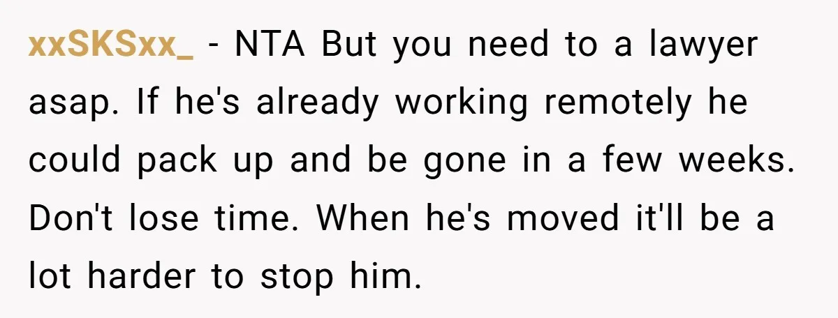 xxSKSxx_ − NTA But you need to a lawyer asap. If he's already working remotely he could pack up and be gone in a few weeks. Don't lose time. When...