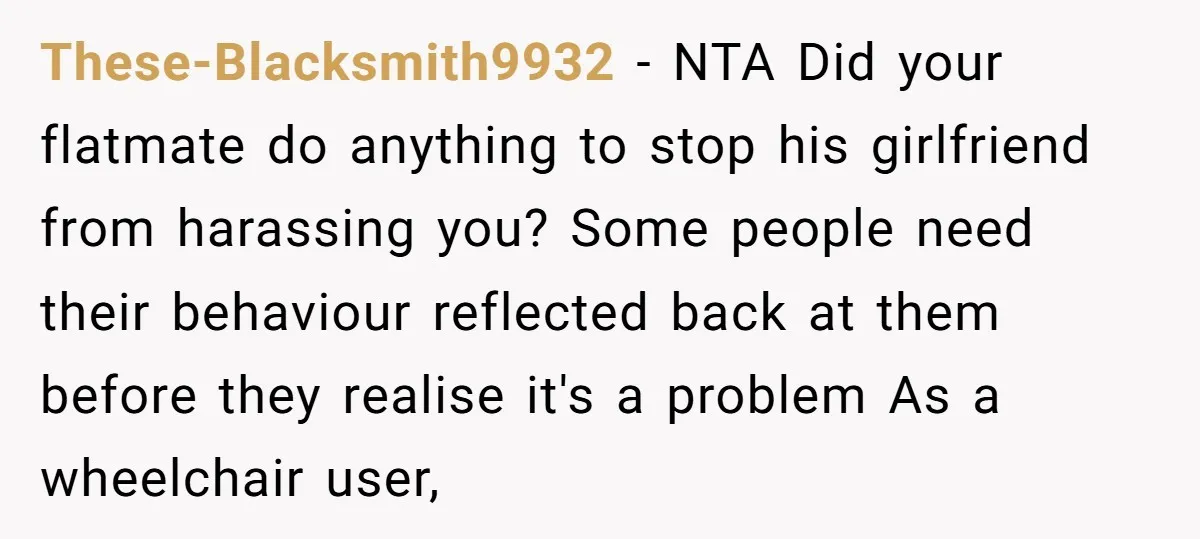 These-Blacksmith9932 − NTA Did your flatmate do anything to stop his girlfriend from harassing you? Some people need their behaviour reflected back at them before they realise it's a problem...