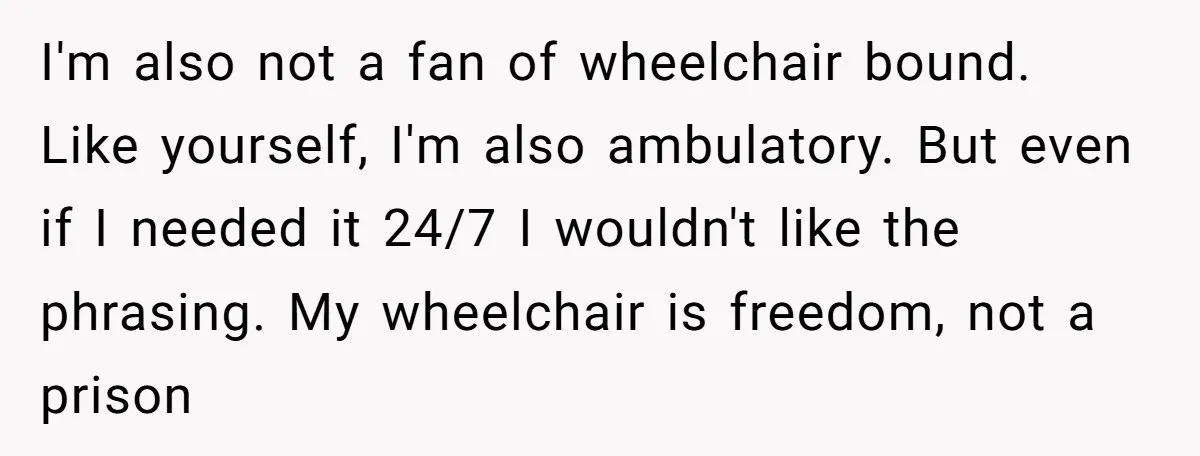 I'm also not a fan of wheelchair bound. Like yourself, I'm also ambulatory. But even if I needed it 24/7 I wouldn't like the phrasing. My wheelchair is freedom, not...