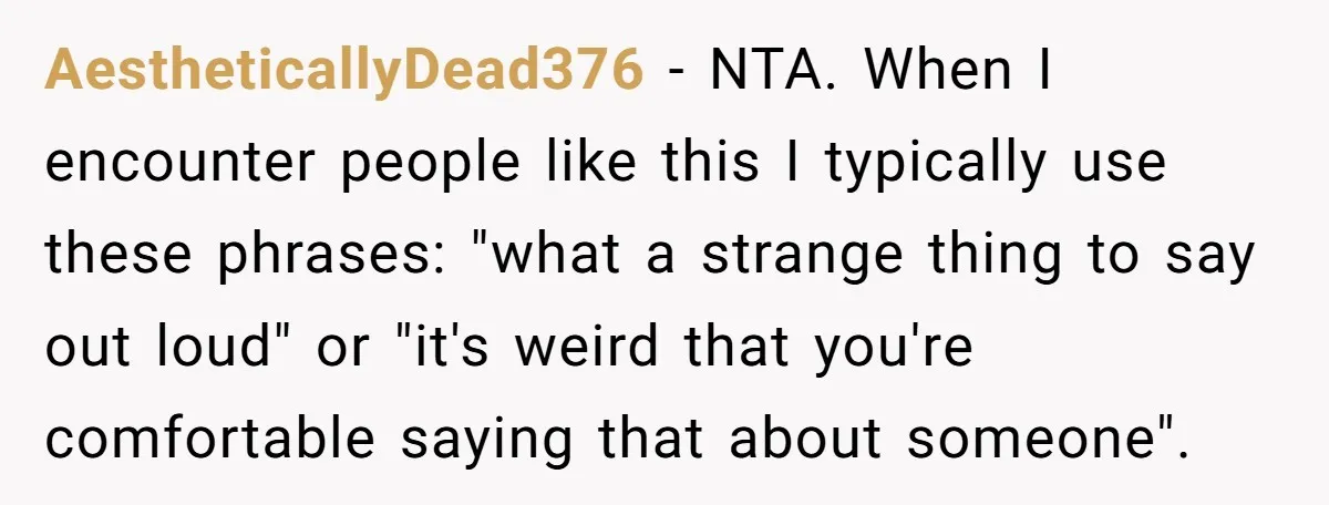 AestheticallyDead376 − NTA. When I encounter people like this I typically use these phrases: "what a strange thing to say out loud" or "it's weird that you're comfortable saying that...