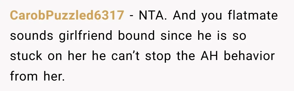 CarobPuzzled6317 − NTA. And you flatmate sounds girlfriend bound since he is so stuck on her he can’t stop the AH behavior from her.