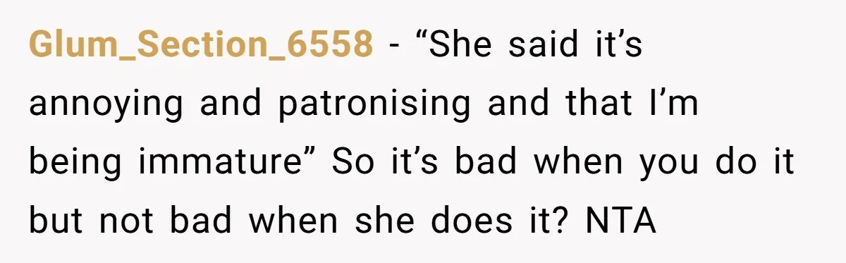 Glum_Section_6558 − “She said it’s annoying and patronising and that I’m being immature” So it’s bad when you do it but not bad when she does it? NTA