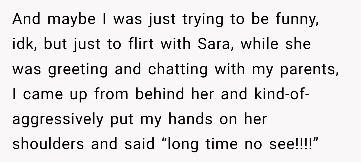 And maybe I was just trying to be funny, idk, but just to flirt with Sara, while she was greeting and chatting with my parents, I came up from behind...