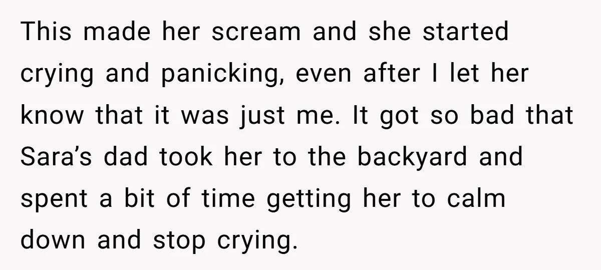 This made her scream and she started crying and panicking, even after I let her know that it was just me. It got so bad that Sara’s dad took her...