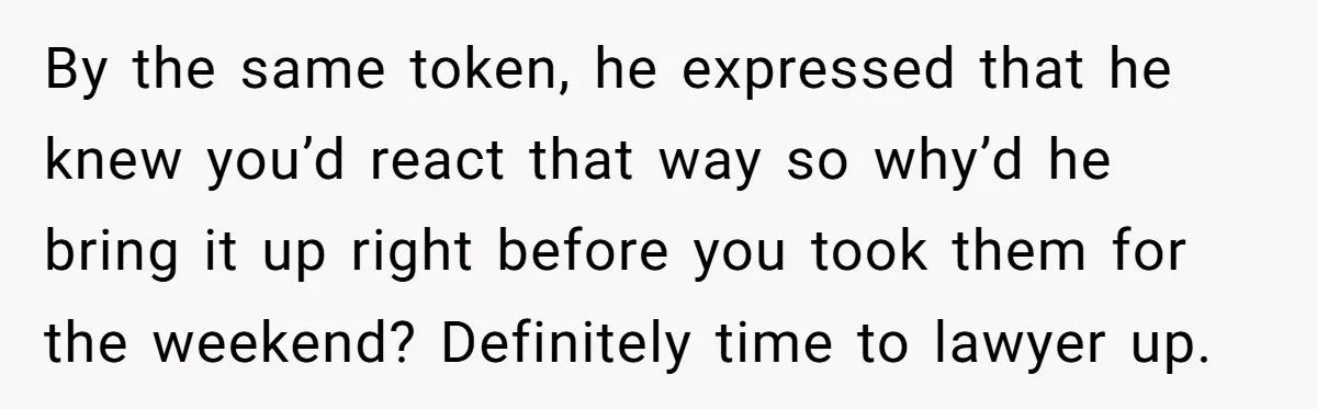 By the same token, he expressed that he knew you’d react that way so why’d he bring it up right before you took them for the weekend? Definitely time to...
