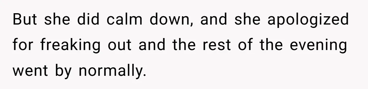 But she did calm down, and she apologized for freaking out and the rest of the evening went by normally.