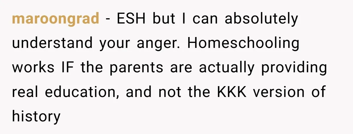 maroongrad − ESH but I can absolutely understand your anger. Homeschooling works IF the parents are actually providing real education, and not the KKK version of history