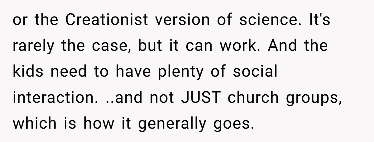 or the Creationist version of science. It's rarely the case, but it can work. And the kids need to have plenty of social interaction. ..and not JUST church groups, which...