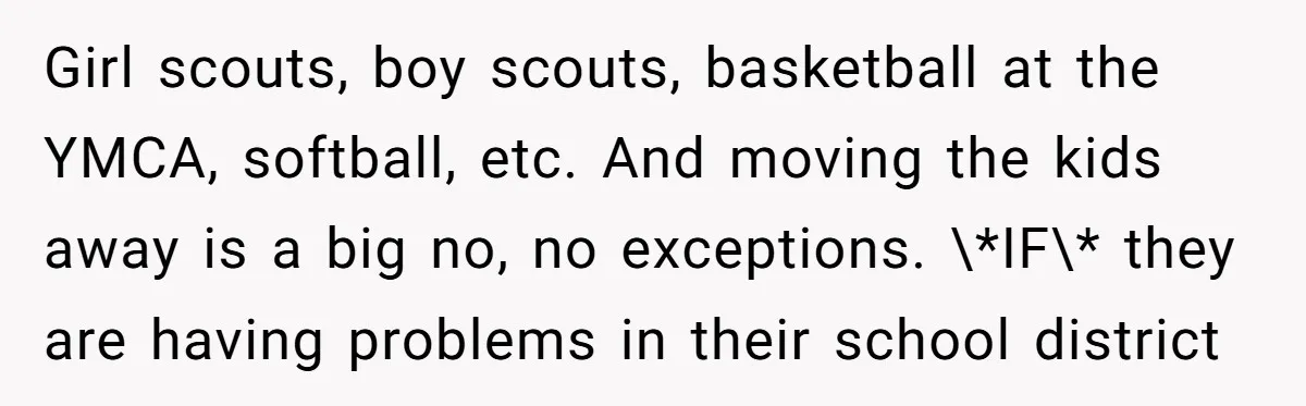 Girl scouts, boy scouts, basketball at the YMCA, softball, etc. And moving the kids away is a big no, no exceptions. \*IF\* they are having problems in their school district