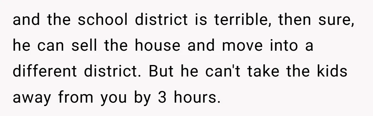 and the school district is terrible, then sure, he can sell the house and move into a different district. But he can't take the kids away from you by 3...