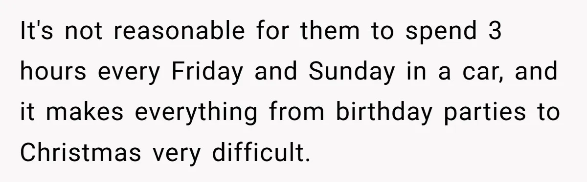 It's not reasonable for them to spend 3 hours every Friday and Sunday in a car, and it makes everything from birthday parties to Christmas very difficult.