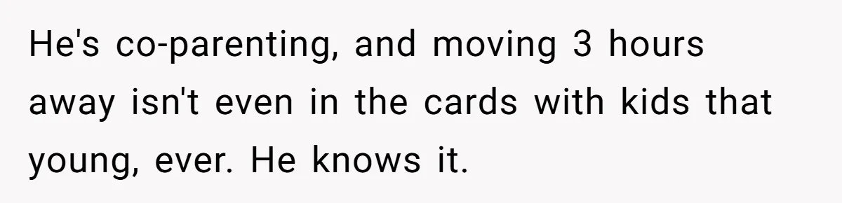 He's co-parenting, and moving 3 hours away isn't even in the cards with kids that young, ever. He knows it.