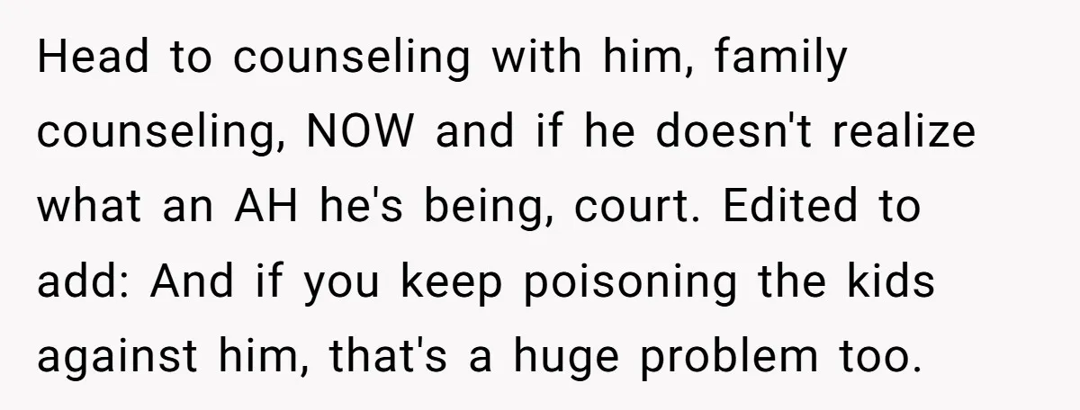 Head to counseling with him, family counseling, NOW and if he doesn't realize what an AH he's being, court. Edited to add: And if you keep poisoning the kids against...