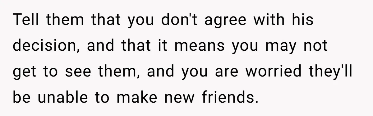 Tell them that you don't agree with his decision, and that it means you may not get to see them, and you are worried they'll be unable to make new...