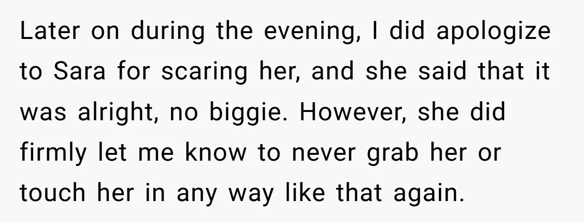 Later on during the evening, I did apologize to Sara for scaring her, and she said that it was alright, no biggie. However, she did firmly let me know to...