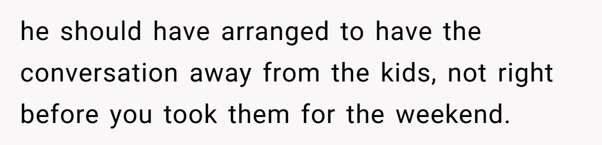 he should have arranged to have the conversation away from the kids, not right before you took them for the weekend.