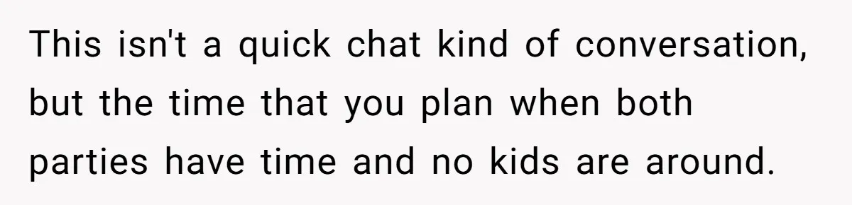 This isn't a quick chat kind of conversation, but the time that you plan when both parties have time and no kids are around.