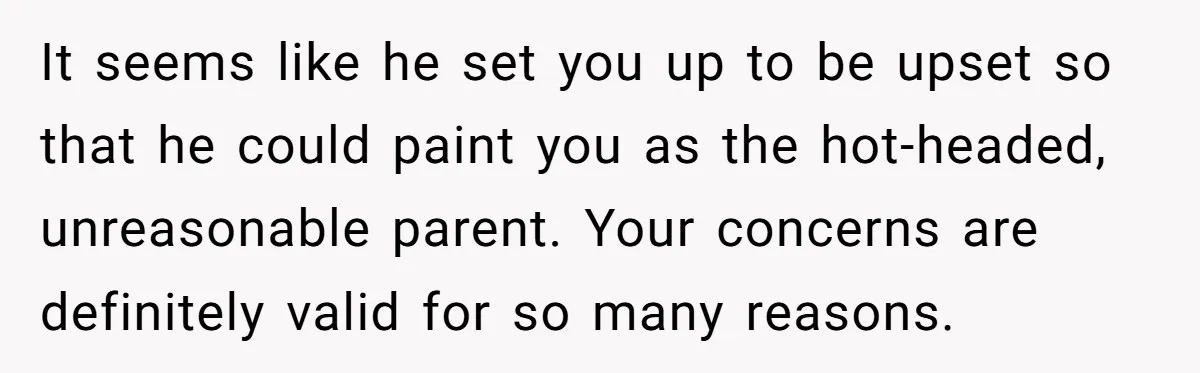 It seems like he set you up to be upset so that he could paint you as the hot-headed, unreasonable parent. Your concerns are definitely valid for so many reasons.